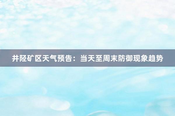 井陉矿区天气预告：当天至周末防御现象趋势