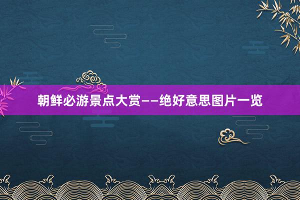 朝鲜必游景点大赏——绝好意思图片一览